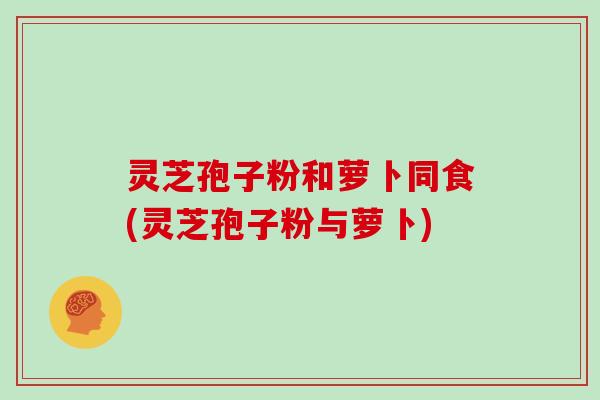 灵芝孢子粉和萝卜同食(灵芝孢子粉与萝卜)