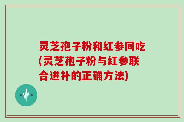灵芝孢子粉和红参同吃(灵芝孢子粉与红参联合进补的正确方法)