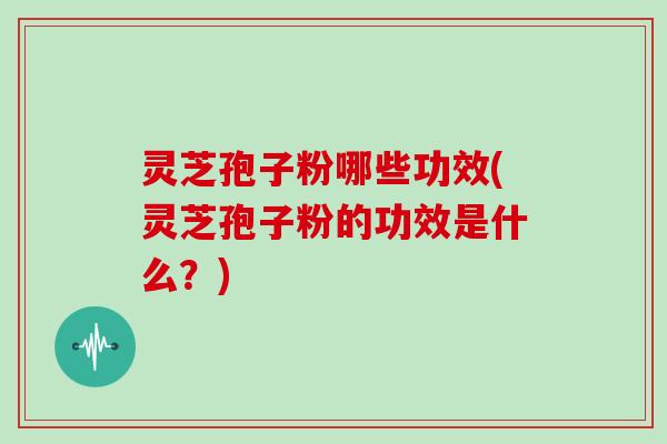 灵芝孢子粉哪些功效(灵芝孢子粉的功效是什么？)