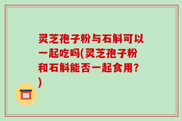 灵芝孢子粉与石斛可以一起吃吗(灵芝孢子粉和石斛能否一起食用？)