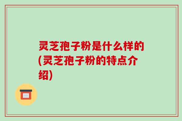 灵芝孢子粉是什么样的(灵芝孢子粉的特点介绍)