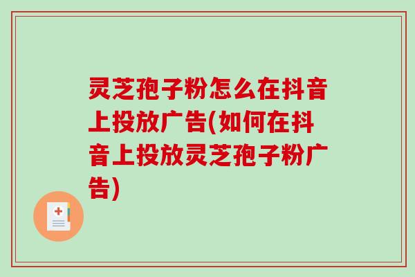灵芝孢子粉怎么在抖音上投放广告(如何在抖音上投放灵芝孢子粉广告)
