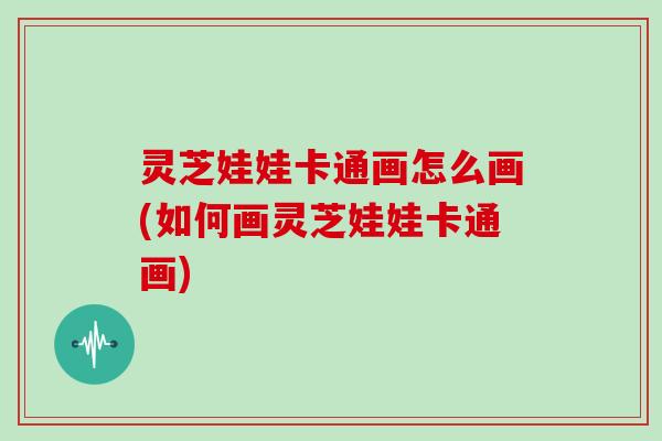 灵芝娃娃卡通画怎么画(如何画灵芝娃娃卡通画)