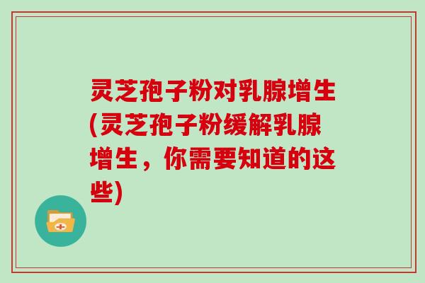 灵芝孢子粉对乳腺增生(灵芝孢子粉缓解乳腺增生，你需要知道的这些)