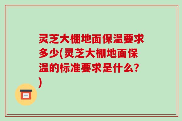 灵芝大棚地面保温要求多少(灵芝大棚地面保温的标准要求是什么？)