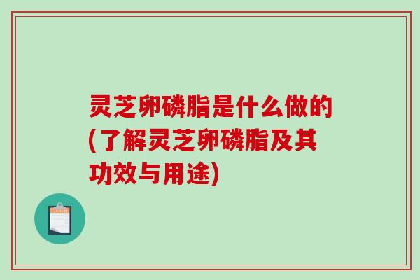 灵芝卵磷脂是什么做的(了解灵芝卵磷脂及其功效与用途)