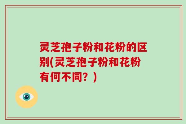 灵芝孢子粉和花粉的区别(灵芝孢子粉和花粉有何不同？)