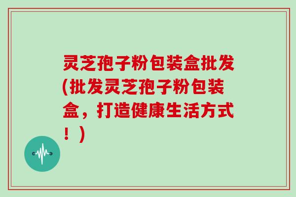 灵芝孢子粉包装盒批发(批发灵芝孢子粉包装盒，打造健康生活方式！)