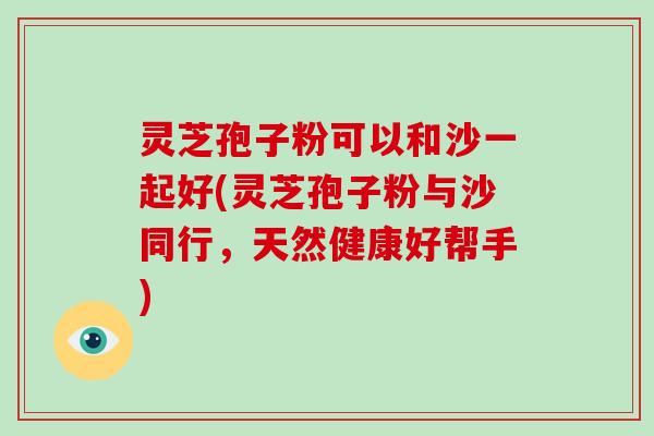 灵芝孢子粉可以和沙一起好(灵芝孢子粉与沙同行，天然健康好帮手)