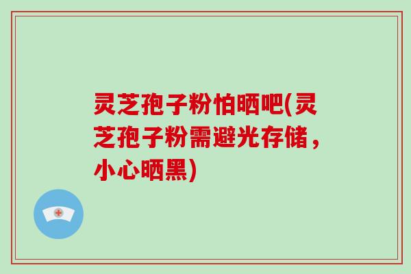 灵芝孢子粉怕晒吧(灵芝孢子粉需避光存储，小心晒黑)