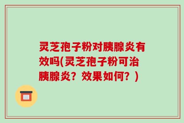 灵芝孢子粉对胰腺炎有效吗(灵芝孢子粉可胰腺炎？效果如何？)