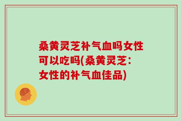 桑黄灵芝吗女性可以吃吗(桑黄灵芝：女性的佳品)