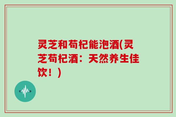 灵芝和苟杞能泡酒(灵芝苟杞酒：天然养生佳饮！)