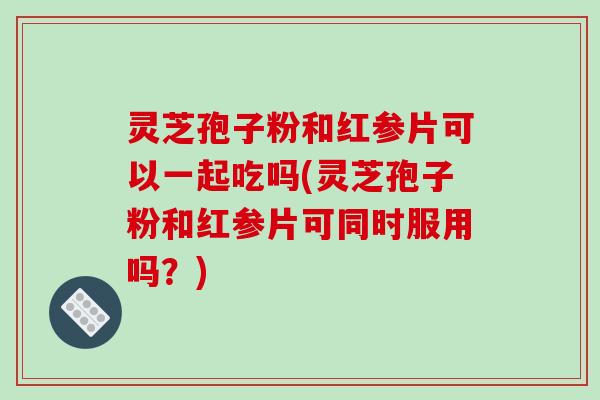 灵芝孢子粉和红参片可以一起吃吗(灵芝孢子粉和红参片可同时服用吗？)