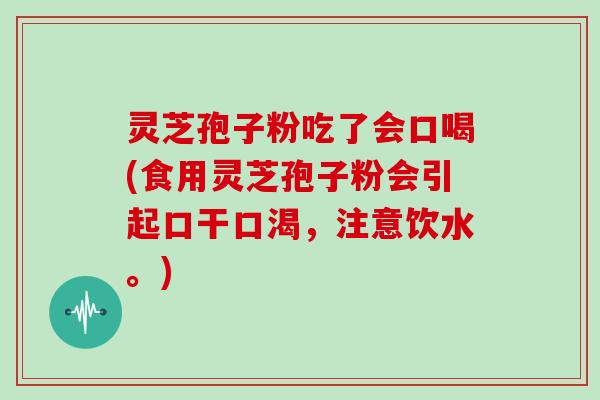 灵芝孢子粉吃了会口喝(食用灵芝孢子粉会引起口干口渴，注意饮水。)