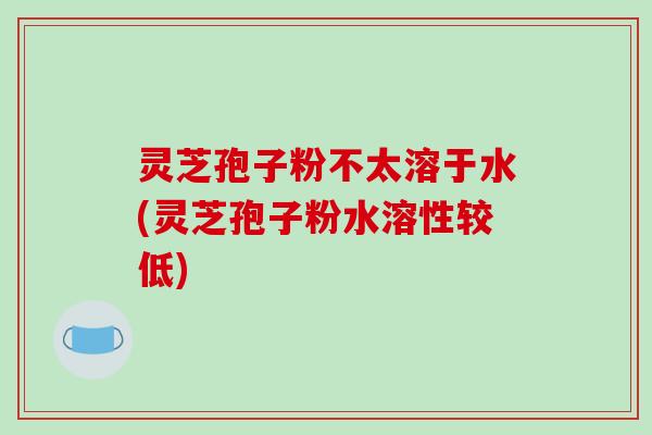 灵芝孢子粉不太溶于水(灵芝孢子粉水溶性较低)