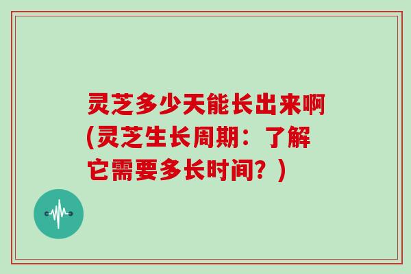 灵芝多少天能长出来啊(灵芝生长周期：了解它需要多长时间？)