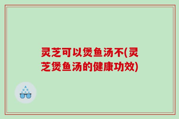灵芝可以煲鱼汤不(灵芝煲鱼汤的健康功效)