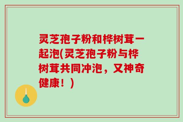 灵芝孢子粉和桦树茸一起泡(灵芝孢子粉与桦树茸共同冲泡，又神奇健康！)