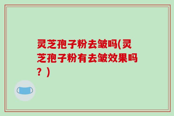 灵芝孢子粉去皱吗(灵芝孢子粉有去皱效果吗？)