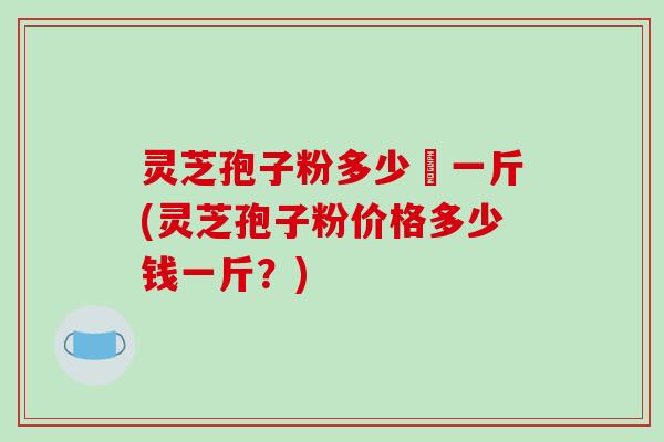 灵芝孢子粉多少銭一斤(灵芝孢子粉价格多少钱一斤？)
