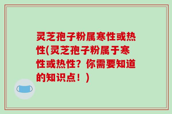 灵芝孢子粉属寒性或热性(灵芝孢子粉属于寒性或热性？你需要知道的知识点！)