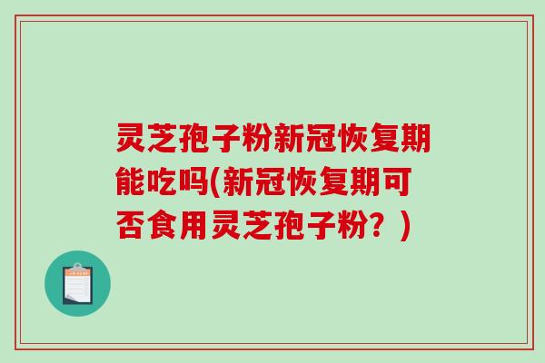 灵芝孢子粉新冠恢复期能吃吗(新冠恢复期可否食用灵芝孢子粉？)
