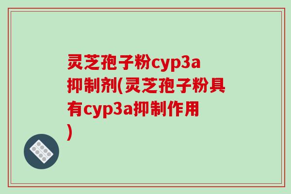 灵芝孢子粉cyp3a抑制剂(灵芝孢子粉具有cyp3a抑制作用)
