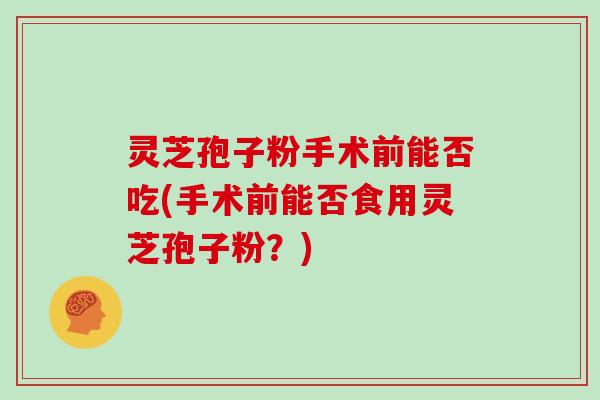 灵芝孢子粉手术前能否吃(手术前能否食用灵芝孢子粉？)