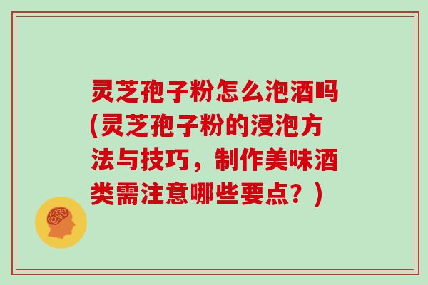 灵芝孢子粉怎么泡酒吗(灵芝孢子粉的浸泡方法与技巧，制作美味酒类需注意哪些要点？)