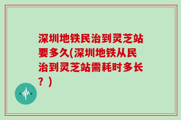 深圳地铁民到灵芝站要多久(深圳地铁从民到灵芝站需耗时多长？)