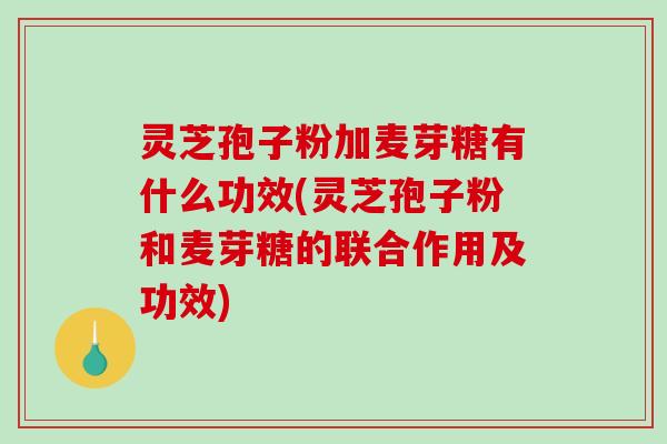灵芝孢子粉加麦芽糖有什么功效(灵芝孢子粉和麦芽糖的联合作用及功效)