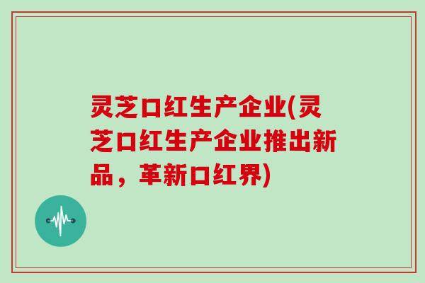灵芝口红生产企业(灵芝口红生产企业推出新品，革新口红界)