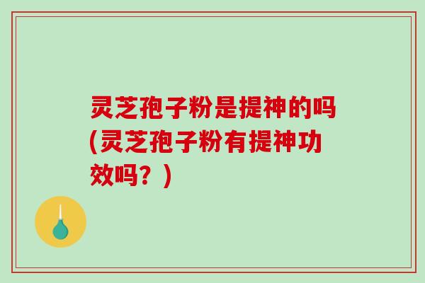 灵芝孢子粉是提神的吗(灵芝孢子粉有提神功效吗？)