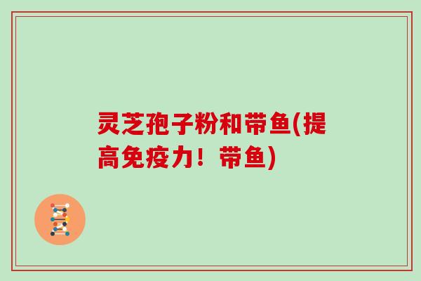 灵芝孢子粉和带鱼(提高免疫力！带鱼)