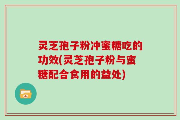 灵芝孢子粉冲蜜糖吃的功效(灵芝孢子粉与蜜糖配合食用的益处)