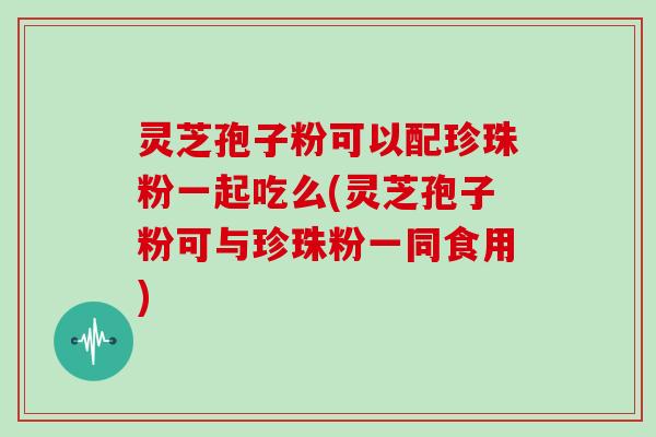 灵芝孢子粉可以配珍珠粉一起吃么(灵芝孢子粉可与珍珠粉一同食用)