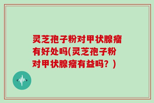 灵芝孢子粉对瘤有好处吗(灵芝孢子粉对瘤有益吗？)