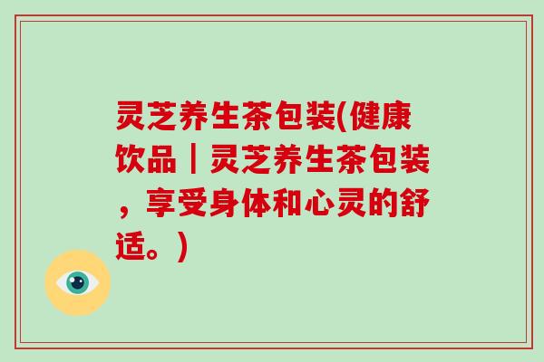 灵芝养生茶包装(健康饮品｜灵芝养生茶包装，享受身体和心灵的舒适。)
