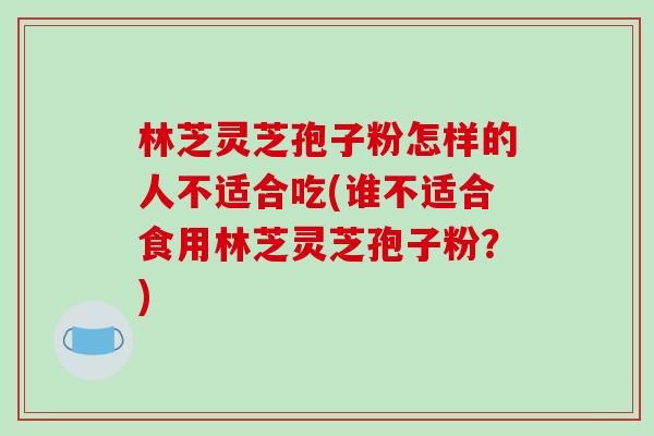 林芝灵芝孢子粉怎样的人不适合吃(谁不适合食用林芝灵芝孢子粉？)