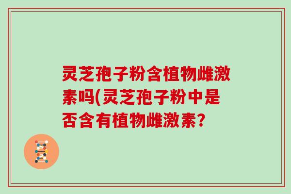 灵芝孢子粉含植物雌激素吗(灵芝孢子粉中是否含有植物雌激素？