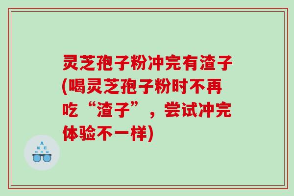 灵芝孢子粉冲完有渣子(喝灵芝孢子粉时不再吃“渣子”，尝试冲完体验不一样)