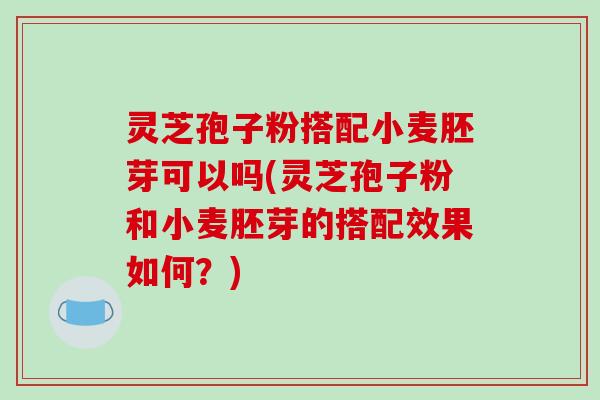 灵芝孢子粉搭配小麦胚芽可以吗(灵芝孢子粉和小麦胚芽的搭配效果如何？)