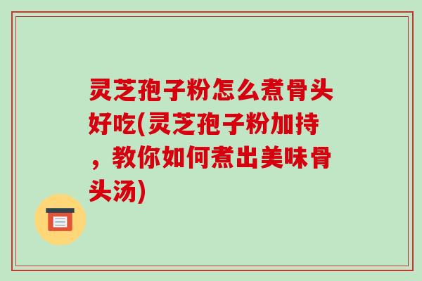 灵芝孢子粉怎么煮骨头好吃(灵芝孢子粉加持，教你如何煮出美味骨头汤)