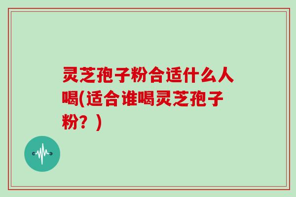 灵芝孢子粉合适什么人喝(适合谁喝灵芝孢子粉？)