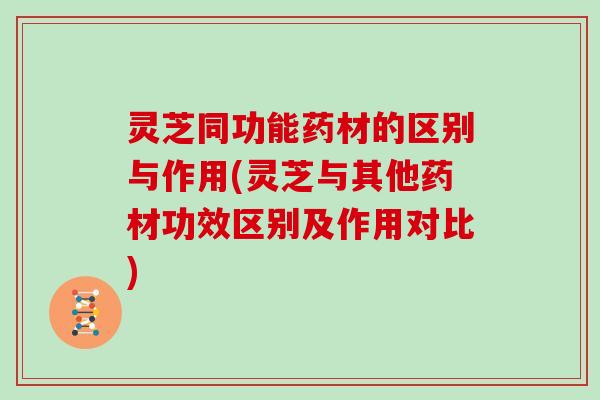 灵芝同功能药材的区别与作用(灵芝与其他药材功效区别及作用对比)