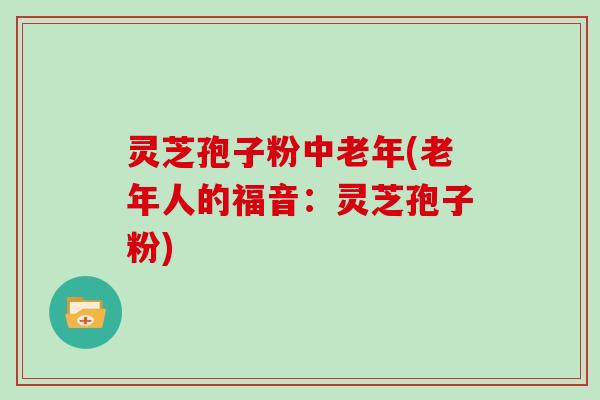 灵芝孢子粉中老年(老年人的福音：灵芝孢子粉)