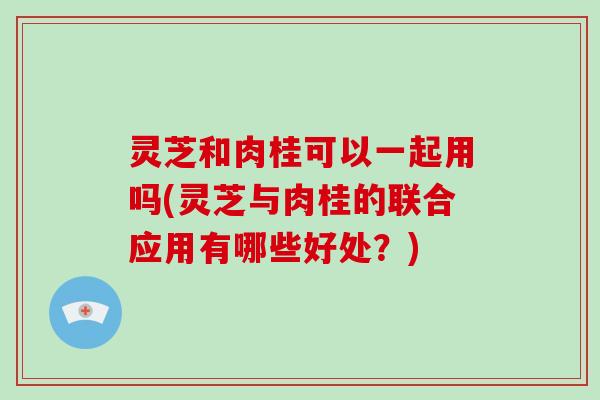 灵芝和肉桂可以一起用吗(灵芝与肉桂的联合应用有哪些好处？)