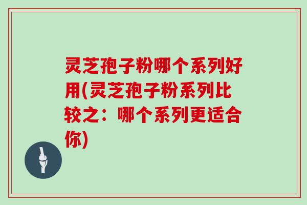 灵芝孢子粉哪个系列好用(灵芝孢子粉系列比较之：哪个系列更适合你)