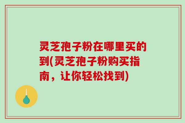 灵芝孢子粉在哪里买的到(灵芝孢子粉购买指南，让你轻松找到)